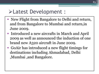 Latest Development :
 New Flight from Bangalore to Delhi and return,
and from Bangalore to Mumbai and return,in
June 2009.
 Introduced a new aircrafts in March and April
2009 as well as announced the induction of one
brand new A320 aircraft in June 2009.
 GoAir has introduced a new flight timings for
destinations including Ahmadabad, Delhi
,Mumbai ,and Bangalore.
83
 
