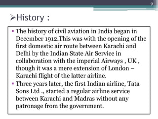 History :
 The history of civil aviation in India began in
December 1912.This was with the opening of the
first domestic air route between Karachi and
Delhi by the Indian State Air Service in
collaboration with the imperial Airways , UK ,
though it was a mere extension of London –
Karachi flight of the latter airline.
 Three years later, the first Indian airline, Tata
Sons Ltd ., started a regular airline service
between Karachi and Madras without any
patronage from the government.
9
 