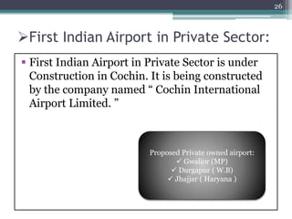 First Indian Airport in Private Sector:
 First Indian Airport in Private Sector is under
Construction in Cochin. It is being constructed
by the company named “ Cochin International
Airport Limited. ”
26
Proposed Private owned airport:
 Gwalior (MP)
 Durgapur ( W.B)
 Jhajjar ( Haryana )
 