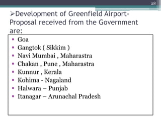 Development of Greenfield Airport-
Proposal received from the Government
are:
 Goa
 Gangtok ( Sikkim )
 Navi Mumbai , Maharastra
 Chakan , Pune , Maharastra
 Kunnur , Kerala
 Kohima - Nagaland
 Halwara – Punjab
 Itanagar – Arunachal Pradesh
28
 