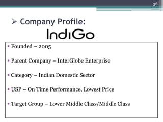  Company Profile:
 Founded – 2005
 Parent Company – InterGlobe Enterprise
 Category – Indian Domestic Sector
 USP – On Time Performance, Lowest Price
 Target Group – Lower Middle Class/Middle Class
36
 
