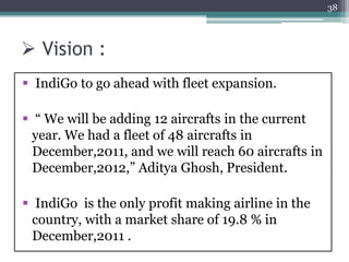  Vision :
 IndiGo to go ahead with fleet expansion.
 “ We will be adding 12 aircrafts in the current
year. We had a fleet of 48 aircrafts in
December,2011, and we will reach 60 aircrafts in
December,2012,” Aditya Ghosh, President.
 IndiGo is the only profit making airline in the
country, with a market share of 19.8 % in
December,2011 .
38
 