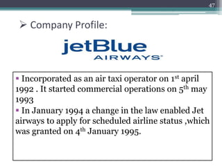  Company Profile:
 Incorporated as an air taxi operator on 1st april
1992 . It started commercial operations on 5th may
1993
 In January 1994 a change in the law enabled Jet
airways to apply for scheduled airline status ,which
was granted on 4th January 1995.
4/17/2015
47
 