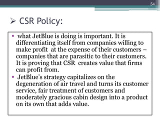  CSR Policy:
 what JetBlue is doing is important. It is
differentiating itself from companies willing to
make profit at the expense of their customers –
companies that are parasitic to their customers.
It is proving that CSR creates value that firms
can profit from.
 JetBlue’s strategy capitalizes on the
degeneration of air travel and turns its customer
service, fair treatment of customers and
moderately gracious cabin design into a product
on its own that adds value.
54
 