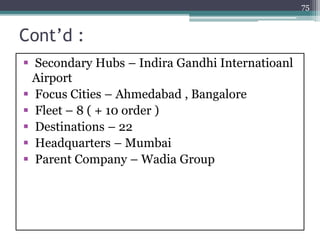 Cont’d :
 Secondary Hubs – Indira Gandhi Internatioanl
Airport
 Focus Cities – Ahmedabad , Bangalore
 Fleet – 8 ( + 10 order )
 Destinations – 22
 Headquarters – Mumbai
 Parent Company – Wadia Group
75
 