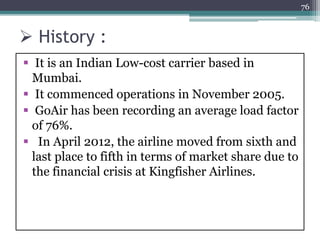  History :
 It is an Indian Low-cost carrier based in
Mumbai.
 It commenced operations in November 2005.
 GoAir has been recording an average load factor
of 76%.
 In April 2012, the airline moved from sixth and
last place to fifth in terms of market share due to
the financial crisis at Kingfisher Airlines.
76
 