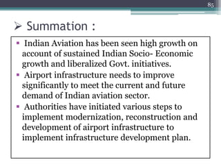  Summation :
 Indian Aviation has been seen high growth on
account of sustained Indian Socio- Economic
growth and liberalized Govt. initiatives.
 Airport infrastructure needs to improve
significantly to meet the current and future
demand of Indian aviation sector.
 Authorities have initiated various steps to
implement modernization, reconstruction and
development of airport infrastructure to
implement infrastructure development plan.
85
 
