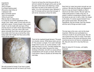 Ingredients
300 g flour
160 g of water
5 g instant baking yeast
20 g extra virgin olive oil
1 teaspoon salt
200 g of tomato sauce
100 g of mozzarella
100 g of york ham
Step by step to make pizza
In a bowl we put all the ingredients of the
dough: flour, water, yeast, oil and salt and mix
well with a spoon. A pizza dough is like a plain
bread. It can be made with any type of flour
and the amount of water will be approximately
half of the flour. If we use a flour with more
gluten (strength flour) then we will need some
more water and if we use a normal flour (like
today) with half of water (for flour) and a little
more will be enough.
We will proceed to knead. If we have a great
kneader because we will not have to do much.
If we do not have the only thing we will do, it
will be to stretch the dough and to pick up with
the palm of the hand until obtaining a mass
that does not stick to the hands nor to the
table, it is a thin and elastic mass. Between 5
and 10 minutes will be more than enough. It
will not be necessary to floss the table.
Then let the mashed dough ferment. The goal
is to double volume. What about when you do
it? The answer is simple, if it is cold it will take
longer than it is hot. Or, on the contrary, it will
take less heat if it is hot. The best masses the
longer they take better because the mass
develops otherwise, but with our pizza without
complications will not give us equal. We leave
it and when it rises to double we will follow the
next step.
Now that our mass has grown enough we can
continue. We take the dough and degassed it,
that is to say we knead it slightly so that it
returns to its initial volume. We can split it to
make small pizzas or make a big one. To
stretch it without complications stretch it with
the hands as we can or with a roller, the shape
is the least, if it comes square forward if you
get a great round mass. We will put the
ingredients, first the tomato, then the cheese
and the rest of things we want to add.
The last step is the oven, and not the least
important. With the oven preheated to a
minimum of 230 ºC we put the pizza. We can
use a stone for the oven or a tray. If we have
stone the base of the pizza will become more
crunchy but we do not have to complicate our
life, they are very rich in any tray that you
have.
Bake for about 8-10 minutes, until lightly
browned.
 