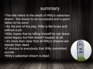 •The title refers to the death of Willy's salesman
dream ” the dream to be successful and a good
father to his sons”
• By the end of the play, Willy is flat broke and
without a job.
•Willy hopes that by killing himself he can leave
some legacy but that doesn't happen at all
•.it's more than clear that all Willy's dreams are
deader than dead.
•it' obvious to everybody that Willy committed
suicide
•Willy's salesman dream is dead
 