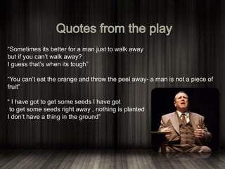 “Sometimes its better for a man just to walk away
but if you can’t walk away?
I guess that’s when its tough”
“You can’t eat the orange and throw the peel away- a man is not a piece of
fruit”
“ I have got to get some seeds I have got
to get some seeds right away , nothing is planted
I don’t have a thing in the ground”
 