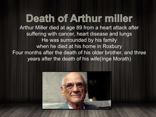 Arthur Miller died at age 89 from a heart attack after
suffering with cancer, heart disease and lungs
He was surrounded by his family
when he died at his home in Roxbury
Four months after the death of his older brother, and three
years after the death of his wife(Inge Morath)
 