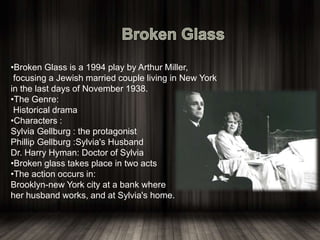 •Broken Glass is a 1994 play by Arthur Miller,
focusing a Jewish married couple living in New York
in the last days of November 1938.
•The Genre:
Historical drama
•Characters :
Sylvia Gellburg : the protagonist
Phillip Gellburg :Sylvia's Husband
Dr. Harry Hyman: Doctor of Sylvia
•Broken glass takes place in two acts
•The action occurs in:
Brooklyn-new York city at a bank where
her husband works, and at Sylvia's home.
 