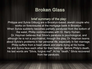 Philippe and Sylvia Gilburg are a Brooklyn-based Jewish couple who
works on foreclosures at the mortgage bank in Brooklyn.
When Sylvia suddenly becomes partially paralyzed from the bottom of
the waist, Phillip communicates with Dr. Harry Hyman.
Dr. Hayman believes that Silvia's paralysis is psychological, and
although he is not a psychiatrist, through the play, Dr. Hayman learns
about Sylvia's problems in her personal life, especially in her marriage.
Philip suffers from a heart attack and starts dying at his home.
He and Sylvia face each other for their feelings. Before Philip's death,
his last words are "Silvia, forgive me!". At his "death," Silvia recovered
from her paralysis.
 