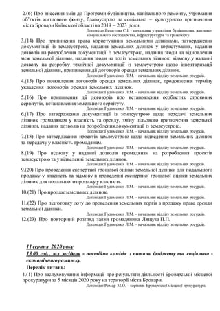 2.(6) Про внесення змін до Програми будівництва, капітального ремонту, утримання
об’єктів житлового фонду, благоустрою та соціально – культурного призначення
міста БровариКиївськоїобластіна 2019 – 2023 роки.
Доповідає:Решетова С.І. - начальник управління будівництва, житлово-
комунального господарства,інфраструктури та транспорту.
3.(14) Про припинення права користування земельними ділянками, затвердження
документації із землеустрою, надання земельних ділянок у користування, надання
дозволів на розроблення документації із землеустрою, надання згоди на відновлення
меж земельної ділянки, надання згоди на поділ земельних ділянок, відмову у наданні
дозволу на розробку технічної документації із землеустрою щодо інвентаризації
земельної ділянки, припинення дії договорів орендиземельних ділянок.
Доповідає:Гудименко Л.М. – начальник відділу земельних ресурсів.
4.(15) Про поновлення договорів оренди земельних ділянок, продовження терміну
укладення договорів оренди земельних ділянок.
Доповідає:Гудименко Л.М. – начальник відділу земельних ресурсів.
5.(16) Про припинення дії договорів про встановлення особистих строкових
сервітутів, встановлення земельного сервітуту.
Доповідає:Гудименко Л.М. – начальник відділу земельних ресурсів.
6.(17) Про затвердження документації із землеустрою щодо передачі земельних
ділянок громадянам у власність та оренду, зміну цільового призначення земельної
ділянки, надання дозволів на розроблення документації із землеустрою.
Доповідає:Гудименко Л.М. – начальник відділу земельних ресурсів.
7.(18) Про затвердження проектів землеустрою щодо відведення земельних ділянок
та передачу у власність громадянам.
Доповідає:Гудименко Л.М. – начальник відділу земельних ресурсів.
8.(19) Про відмову у наданні дозволів громадянам на розроблення проектів
землеустроюта у відведенні земельних ділянок.
Доповідає:Гудименко Л.М. – начальник відділу земельних ресурсів.
9.(20) Про проведення експертної грошової оцінки земельної ділянки для подальшого
продажу у власність та відмову в проведенні експертної грошової оцінки земельних
ділянок для подальшого продажуу власність.
Доповідає:Гудименко Л.М. – начальник відділу земельних ресурсів.
10.(21) Про продаж земельних ділянок.
Доповідає:Гудименко Л.М. – начальник відділу земельних ресурсів.
11.(22) Про підготовку лоту до проведення земельних торгів з продажу права оренди
земельної ділянки.
Доповідає:Гудименко Л.М. – начальник відділу земельних ресурсів.
12.(23) Про повторний розгляд заяви громадянина Лящука П.П.
Доповідає:Гудименко Л.М. – начальник відділу земельних ресурсів.
11 серпня 2020 року
13.00 год., зал засідань - постійна комісія з питань бюджету та соціально -
економічногорозвитку.
Перелік питань:
1.(1) Про заслуховування інформації про результати діяльності Броварської місцевої
прокуратуриза 5 місяців 2020 року на території міста Бровари.
Доповідає:Римар М.О. – керівник Броварської місцевої прокуратури.
 