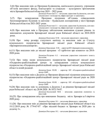 2.(6) Про внесення змін до Програми будівництва, капітального ремонту, утримання
об’єктів житлового фонду, благоустрою та соціально – культурного призначення
міста БровариКиївськоїобластіна 2019 – 2023 роки.
Доповідає:Решетова С.І. - начальник управління будівництва, житлово-
комунального господарства,інфраструктури та транспорту.
3.(7) Про затвердження Програми підтримки об’єднань співвласників
багатоквартирних будинків та житлово – будівельних кооперативів у місті Бровари
Київськоїобластіна 2021-2025 роки.
Доповідає:Решетова С.І. - начальник управління будівництва, житлово-
комунального господарства,інфраструктури та транспорту.
4.(9) Про внесення змін в Програму забезпечення виконання судових рішень та
виконавчих документів Броварської міської ради Київської області на 2018-2020
роки.
Доповідає:Каштанюк О.М. – начальник юридичного управління.
5.(10) Про зміну розміру статутного капіталу та внесення змін до Статуту
комунального підприємства Броварської міської ради Київської області
«Броваритепловодоенергія».
Доповідає:Краснощок О.В. – директор КП «Броваритепловодоенергія».
6.(11) Про внесення змін до міської програми «З турботою про кожного» на 2018-
2020 роки.
Доповідає:Петренко А.І. – начальник управління соціального захисту
населення.
7.(12) Про зміну назви комунального підприємства Броварської міської ради
«Оздоровчо-реабілітаційний центр» та затвердження статуту комунального
підприємства «Оздоровчо-реабілітаційний центр» Броварської міської ради Київської
області в новій редакції.
Доповідає:Боюн Ю.Ю. - директор КП «Оздоровчо-реабілітаційний
центр» БМР.
8.(13) Про внесення змін в Додаток до Програми фінансової підтримки комунального
підприємства «Оздоровчо-реабілітаційний центр» Броварської міської ради на 2020
рік.
Доповідає:Боюн Ю.Ю. - директор КП «Оздоровчо-реабілітаційний
центр» БМР.
9.(24) Про внесення змін та доповнень в Додаток 2 до рішення Броварської міської
ради Київської області від 28.04.2020 № 1872-74-07.
Доповідає:Загуменний М.В. – начальник управління економіки та
інвестицій.
10.(25) Про затвердження звіту про виконання бюджету міста Бровари за І півріччя
2020 року.
Доповідає:Постернак Н.І. – начальник фінансового управління.
11.(26) Про внесення змін до рішення Броварської міської ради Київської області від
19.12.2019 року № 1774-67-07 «Про міський бюджет м. Бровари на 2020 рік» та
додатку 1».
Доповідає:Постернак Н.І. – начальник фінансового управління.
 