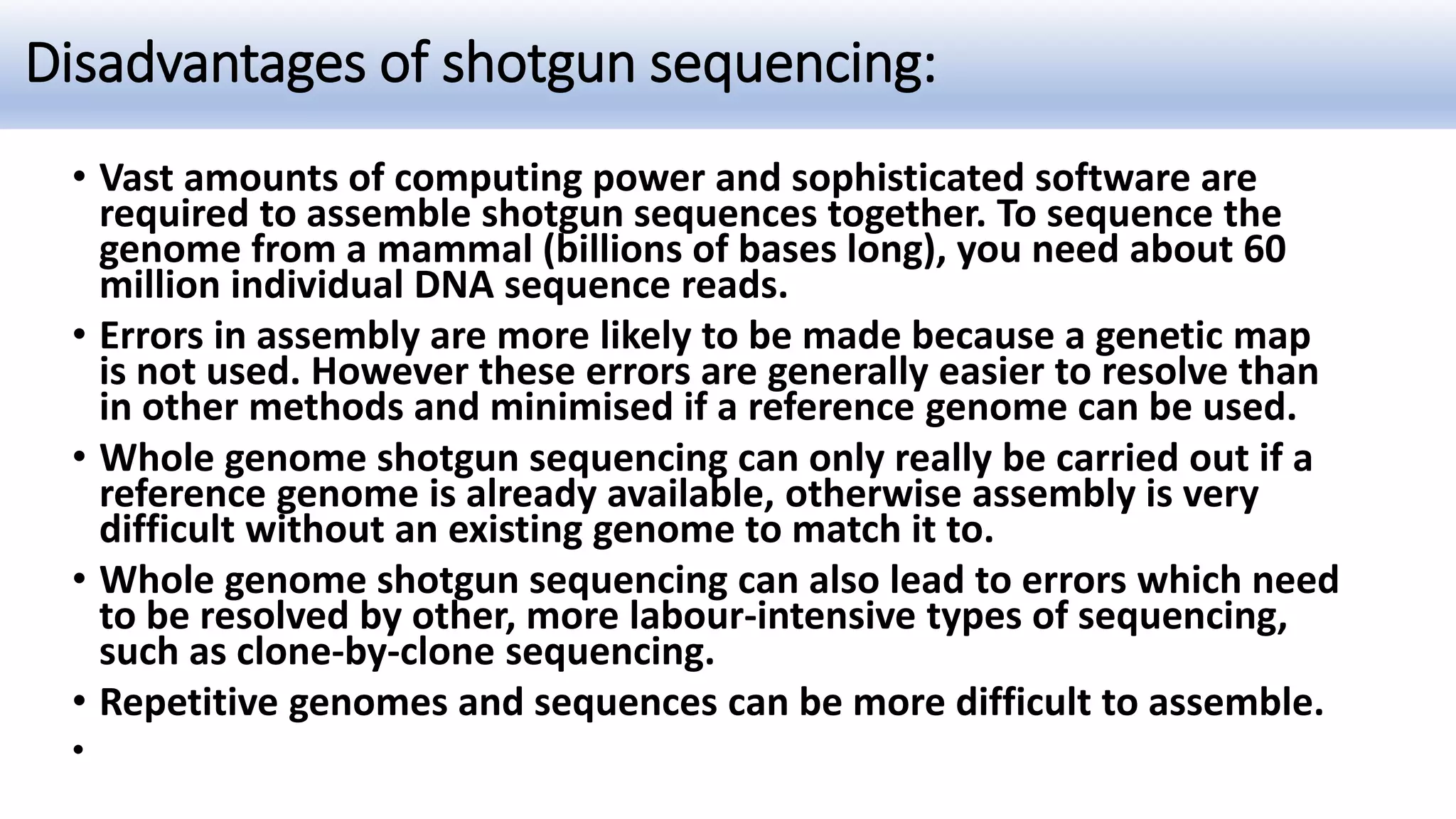 Disadvantages of shotgun sequencing:
• Vast amounts of computing power and sophisticated software are
required to assemble shotgun sequences together. To sequence the
genome from a mammal (billions of bases long), you need about 60
million individual DNA sequence reads.
• Errors in assembly are more likely to be made because a genetic map
is not used. However these errors are generally easier to resolve than
in other methods and minimised if a reference genome can be used.
• Whole genome shotgun sequencing can only really be carried out if a
reference genome is already available, otherwise assembly is very
difficult without an existing genome to match it to.
• Whole genome shotgun sequencing can also lead to errors which need
to be resolved by other, more labour-intensive types of sequencing,
such as clone-by-clone sequencing.
• Repetitive genomes and sequences can be more difficult to assemble.
•
 
