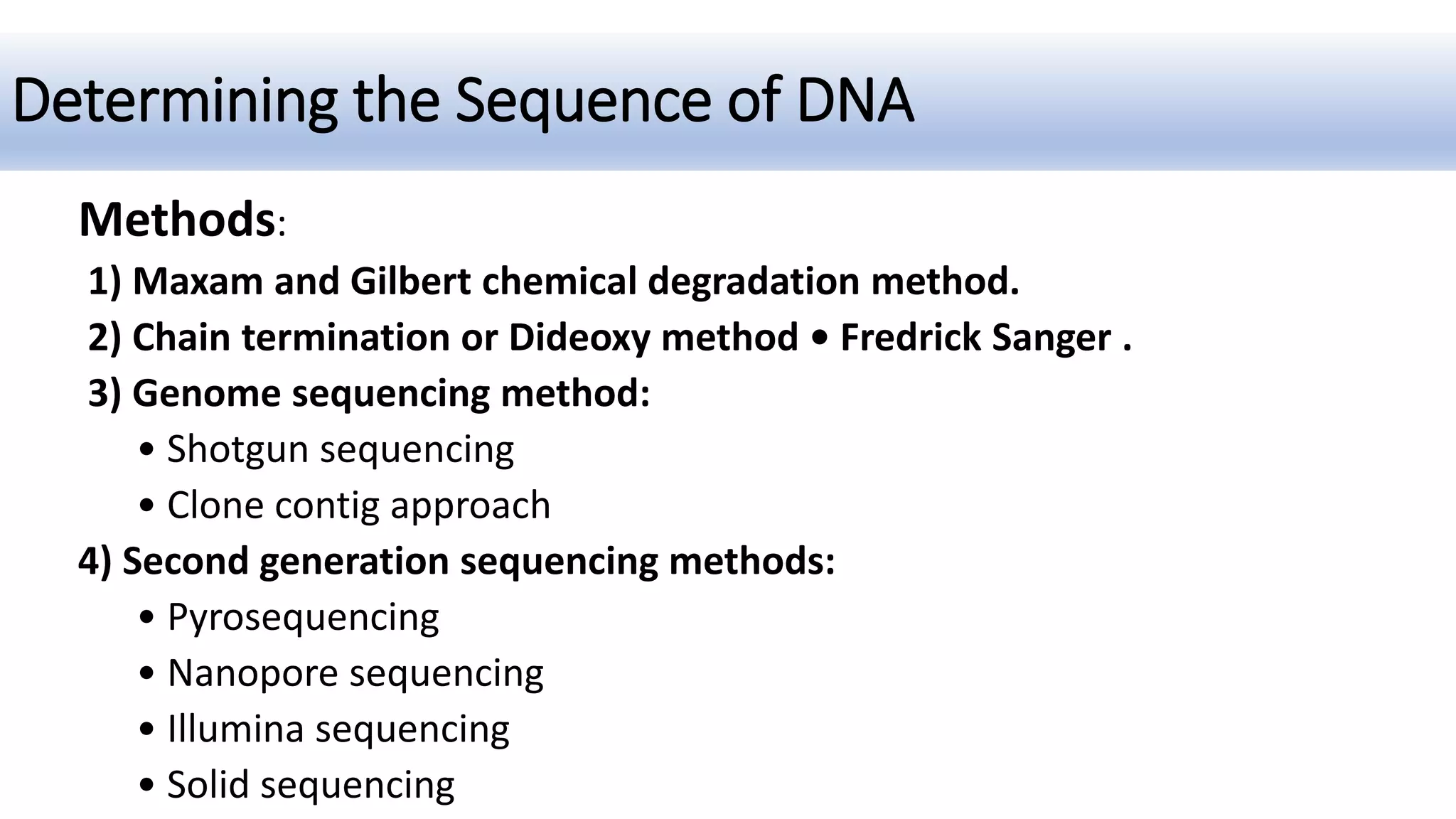 Determining the Sequence of DNA
Methods:
1) Maxam and Gilbert chemical degradation method.
2) Chain termination or Dideoxy method • Fredrick Sanger .
3) Genome sequencing method:
• Shotgun sequencing
• Clone contig approach
4) Second generation sequencing methods:
• Pyrosequencing
• Nanopore sequencing
• Illumina sequencing
• Solid sequencing
 