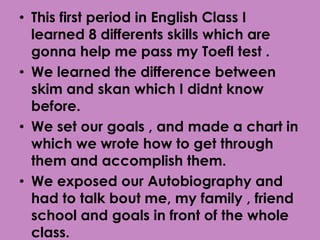 • This first period in English Class I
  learned 8 differents skills which are
  gonna help me pass my Toefl test .
• We learned the difference between
  skim and skan which I didnt know
  before.
• We set our goals , and made a chart in
  which we wrote how to get through
  them and accomplish them.
• We exposed our Autobiography and
  had to talk bout me, my family , friend
  school and goals in front of the whole
  class.
 