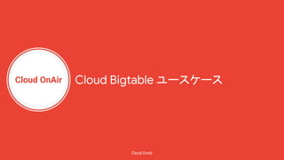 Cloud OnAir
Cloud OnAir
Cloud Bigtable ユースケース
 