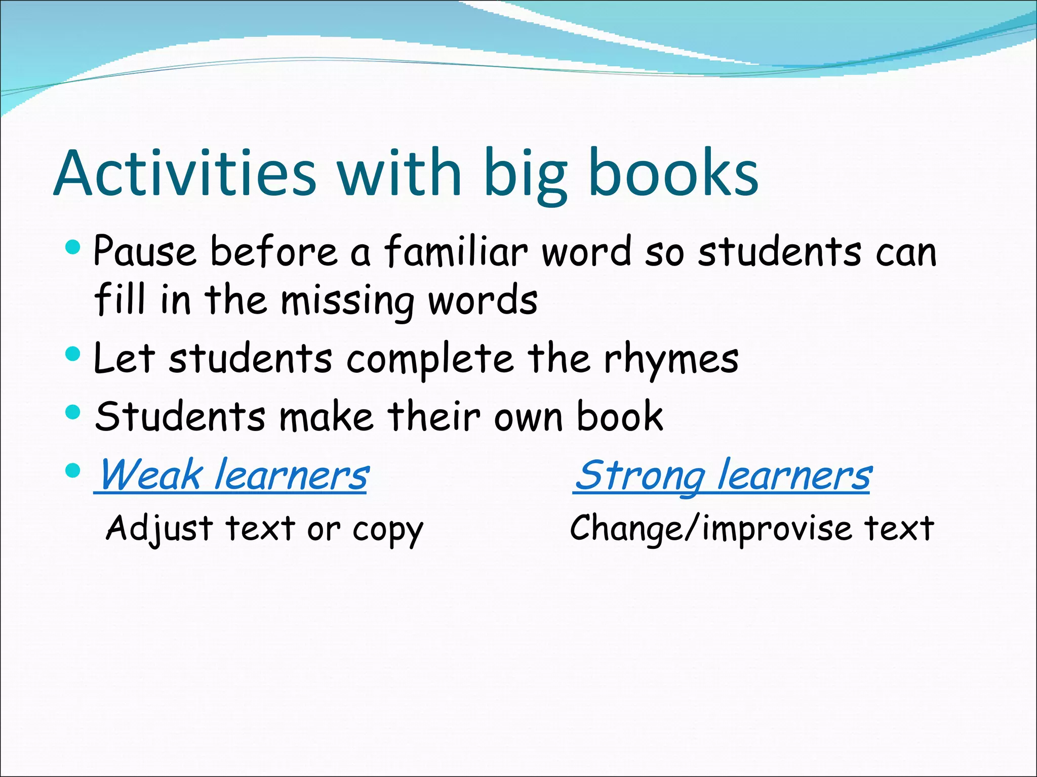 Activities with big books
Pause before a familiar word so students can
fill in the missing words
Let students complete the rhymes
Students make their own book
Weak learners Strong learners
Adjust text or copy Change/improvise text