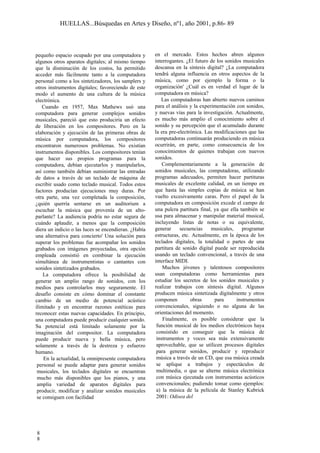 HUELLAS...Búsquedas en Artes y Diseño, nº1, año 2001, p.86- 89
pequeño espacio ocupado por una computadora y
algunos otros aparatos digitales; al mismo tiempo
que la disminución de los costos, ha permitido
acceder más fácilmente tanto a la computadora
personal como a los sintetizadores, los samplers y
otros instrumentos digitales; favoreciendo de este
modo el aumento de una cultura de la música
electrónica.
Cuando en 1957, Max Mathews usó una
computadora para generar complejos sonidos
musicales, pareció que esto produciría un efecto
de liberación en los compositores. Pero en la
elaboración y ejecución de las primeras obras de
música por computadora, los compositores
encontraron numerosos problemas. No existían
instrumentos disponibles. Los compositores tenían
que hacer sus propios programas para la
computadora, debían ejecutarlos y manipularlos,
así como también debían suministrar las entradas
de datos a través de un teclado de máquina de
escribir usado como teclado musical. Todos estos
factores producían ejecuciones muy duras. Por
otra parte, una vez completada la composición,
¿quién querría sentarse en un auditorium a
escuchar la música que provenía de un alto-
parlante? La audiencia podría no estar segura de
cuándo aplaudir, a menos que la composición
diera un indicio o las luces se encendieran. ¿Había
una alternativa para concierto' Una solución para
superar los problemas fue acompañar los sonidos
grabados con imágenes proyectadas, otra opción
empleada consistió en combinar la ejecución
simultánea de instrumentistas o cantantes con
sonidos sintetizados grabados.
La computadora ofrece la posibilidad de
generar un amplio rango de sonidos, con los
medios para controlarlos muy seguramente. El
desafío consiste en cómo dominar el constante
cambio de un medio de potencial acústico
ilimitado y en encontrar razones estéticas para
reconocer estas nuevas capacidades. En principio,
una computadora puede producir cualquier sonido.
Su potencial está limitado solamente por la
imaginación del compositor. La computadora
puede producir nueva y bella música, pero
solamente a través de la destreza y esfuerzo
humano.
En la actualidad, la omnipresente computadora
personal se puede adaptar para generar sonidos
musicales, los teclados digitales se encuentran
mucho más disponibles que los pianos, y una
amplia variedad de aparatos digitales para
producir, modificar y analizar sonidos musicales
se consiguen con facilidad
8
8
en el mercado. Estos hechos abren algunos
interrogantes. ¿El futuro de los sonidos musicales
descansa en la síntesis digital? ¿La computadora
tendrá alguna influencia en otros aspectos de la
música, como por ejemplo la forma o la
organización' ¿Cuál es en verdad el lugar de la
computadora en música?
Las computadoras han abierto nuevos caminos
para el análisis y la experimentación con sonidos,
y nuevas vías para la investigación. Actualmente,
es mucho más amplio el conocimiento sobre el
sonido y su percepción que el acumulado durante
la era pre-electrónica. Las modificaciones que las
computadoras continuarán produciendo en música
ocurrirán, en parte, como consecuencia de los
conocimientos de quienes trabajan con nuevos
sonidos.
Complementariamente a la generación de
sonidos musicales, las computadoras, utilizando
programas adecuados, permiten hacer partituras
musicales de excelente calidad, en un tiempo en
que hasta las simples copias de música se han
vuelto excesivamente caras. Pero el papel de la
computadora en composición excede el campo de
una pulcra partitura final, ya que ella también se
usa para almacenar y manipular material musical,
incluyendo listas de notas o su equivalente,
generar secuencias musicales, programar
estructuras, etc. Actualmente, en la época de los
teclados digitales, la totalidad o partes de una
partitura de sonido digital puede ser reproducida
usando un teclado convencional, a través de una
interface MIDI.
Muchos jóvenes y talentosos compositores
usan computadoras como herramientas para
estudiar los secretos de los sonidos musicales y
realizar trabajos con síntesis digital. Algunos
producen música sintetizada digitalmente y otros
componen obras para instrumentos
convencionales, siguiendo o no alguna de las
orientaciones del momento.
Finalmente, es posible considerar que la
función musical de los medios electrónicos haya
consistido en conseguir que la música de
instrumentos y voces sea más extensivamente
aprovechable, que se utilicen procesos digitales
para generar sonidos, producir y reproducir
música a través de un CD, que esa música creada
se aplique a trabajos y espectáculos de
multimedia, o que se alterne música electrónica
con música ejecutada con instrumentas acústicos
convencionales; pudiendo tomar como ejemplos:
a) la música de la película de Stanley Kubrick
2001: Odisea del
 