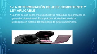 1-LA DETERMINACIÓN DE JUEZ COMPETENTE Y
LEY APLICABLE
• Se trata de uno de los más significativos problemas que presenta en
general el cibercriminal. En la práctica, el ideal teórico de la
jurisdicción en materia del Internet es de difícil cumplimiento.
.
 