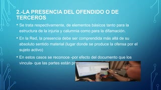 2.-LA PRESENCIA DEL OFENDIDO O DE
TERCEROS
• Se trata respectivamente, de elementos básicos tanto para la
estructura de la injuria y calumnia como para la difamación.
• En la Red, la presencia debe ser comprendida más allá de su
absoluto sentido material (lugar donde se produce la ofensa por el
sujeto activo)
• En estos casos se reconoce -por efecto del documento que los
vincula- que las partes están presentes.
 