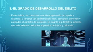 3.-EL GRADO DE DESARROLLO DEL DELITO
• Estos delitos, se consuman cuando el agraviado (en injuria y
calumnia) o terceros (en la difamación) leen, escuchan, advierten y
entienden el carácter de la ofensa. En cuanto a la tentativa, diremos
que esta existe en todos los supuestos de injuria y calumnia.
 