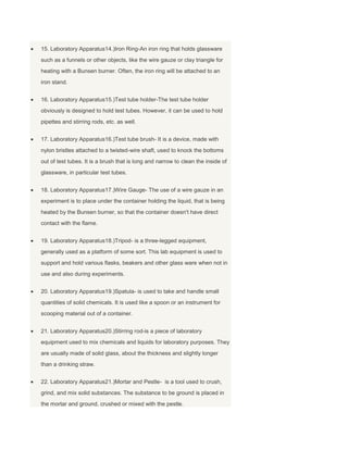 15. Laboratory Apparatus14.)Iron Ring-An iron ring that holds glassware
such as a funnels or other objects, like the wire gauze or clay triangle for
heating with a Bunsen burner. Often, the iron ring will be attached to an
iron stand.
16. Laboratory Apparatus15.)Test tube holder-The test tube holder
obviously is designed to hold test tubes. However, it can be used to hold
pipettes and stirring rods, etc. as well.
17. Laboratory Apparatus16.)Test tube brush- It is a device, made with
nylon bristles attached to a twisted-wire shaft, used to knock the bottoms
out of test tubes. It is a brush that is long and narrow to clean the inside of
glassware, in particular test tubes.
18. Laboratory Apparatus17.)Wire Gauge- The use of a wire gauze in an
experiment is to place under the container holding the liquid, that is being
heated by the Bunsen burner, so that the container doesn't have direct
contact with the flame.
19. Laboratory Apparatus18.)Tripod- is a three-legged equipment,
generally used as a platform of some sort. This lab equipment is used to
support and hold various flasks, beakers and other glass ware when not in
use and also during experiments.
20. Laboratory Apparatus19.)Spatula- is used to take and handle small
quantities of solid chemicals. It is used like a spoon or an instrument for
scooping material out of a container.
21. Laboratory Apparatus20.)Stirring rod-is a piece of laboratory
equipment used to mix chemicals and liquids for laboratory purposes. They
are usually made of solid glass, about the thickness and slightly longer
than a drinking straw.
22. Laboratory Apparatus21.)Mortar and Pestle- is a tool used to crush,
grind, and mix solid substances. The substance to be ground is placed in
the mortar and ground, crushed or mixed with the pestle.
 