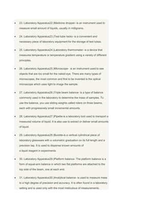 23. Laboratory Apparatus22.)Medicine dropper- is an instrument used to
measure small amount of liquids, usually in milligrams.
24. Laboratory Apparatus23.)Test tube racks- is a convenient and
necessary piece of laboratory equipment for the storage of test tubes.
25. Laboratory Apparatus24.)Laboratory thermometer- is a device that
measures temperature or temperature gradient using a variety of different
principles.
26. Laboratory Apparatus25.)Microscope- is an instrument used to see
objects that are too small for the naked eye. There are many types of
microscopes, the most common and first to be invented is the optical
microscope which uses light to image the sample.
27. Laboratory Apparatus26.)Triple beam balance- is a type of balance
commonly used in the laboratory to determine the mass of samples. To
use the balance, you use sliding weights called riders on three beams,
each with progressively small incremental amounts.
28. Laboratory Apparatus27.)Pipette-is a laboratory tool used to transport a
measured volume of liquid. It is also use to extract or deliver small amounts
of liquid.
29. Laboratory Apparatus28.)Burette-is a vertical cylindrical piece of
laboratory glassware with a volumetric graduation on its full length and a
precision tap. It is used to dispense known amounts of
a liquid reagent in experiments.
30. Laboratory Apparatus29.)Platform balance- The platform balance is a
form of equal-arm balance in which two flat platforms are attached to the
top side of the beam, one at each end.
31. Laboratory Apparatus30.)Analytical balance- is used to measure mass
to a high degree of precision and accuracy. It is often found in a laboratory
setting and is used only with the most meticulous of measurements.
 