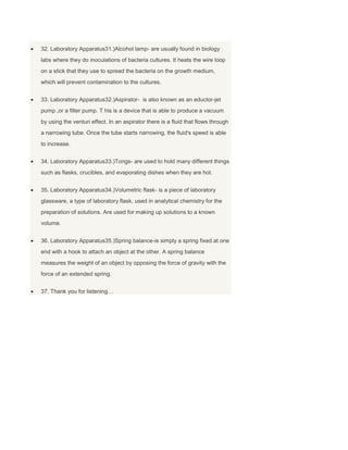 32. Laboratory Apparatus31.)Alcohol lamp- are usually found in biology
labs where they do inoculations of bacteria cultures. It heats the wire loop
on a stick that they use to spread the bacteria on the growth medium,
which will prevent contamination to the cultures.
33. Laboratory Apparatus32.)Aspirator- is also known as an eductor-jet
pump ,or a filter pump. T his is a device that is able to produce a vacuum
by using the venturi effect. In an aspirator there is a fluid that flows through
a narrowing tube. Once the tube starts narrowing, the fluid's speed is able
to increase.
34. Laboratory Apparatus33.)Tongs- are used to hold many different things
such as flasks, crucibles, and evaporating dishes when they are hot.
35. Laboratory Apparatus34.)Volumetric flask- is a piece of laboratory
glassware, a type of laboratory flask, used in analytical chemistry for the
preparation of solutions. Are used for making up solutions to a known
volume.
36. Laboratory Apparatus35.)Spring balance-is simply a spring fixed at one
end with a hook to attach an object at the other. A spring balance
measures the weight of an object by opposing the force of gravity with the
force of an extended spring.
37. Thank you for listening…
 