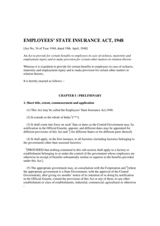 EMPLOYEES’ STATE INSURANCE ACT, 1948
[Act No. 34 of Year 1948, dated 19th. April, 1948]
An Act to provide for certain benefits to employees in case of sickness, maternity and
employment injury and to make provision for certain other matters in relation thereto
Whereas it is expedient to provide for certain benefits to employees in case of sickness,
maternity and employment injury and to make provision for certain other matters in
relation thereto;
It is hereby enacted as follows: -

CHAPTER I : PRELIMINARY
1. Short title, extent, commencement and application
(1) This Act may be called the Employees' State Insurance Act,1948.
(2) It extends to the whole of India 1[***].
(3) It shall come into force on such 2date or dates as the Central Government may, by
notification in the Official Gazette, appoint, and different dates may be appointed for
different provisions of this Act and 3[ for different States or for different parts thereof].
(4) It shall apply, in the first instance, to all factories (including factories belonging to
the government) other than seasonal factories:
4

[PROVIDED that nothing contained in this sub-section shall apply to a factory or
establishment belonging to or under the control of the government whose employees are
otherwise in receipt of benefits substantially similar or superior to the benefits provided
under this Act.]
(5) The appropriate government may, in consultation with the Corporation and 5[where
the appropriate government is a State Government, with the approval of the Central
Government], after giving six months’ notice of its intention of so doing by notification
in the Official Gazette, extend the provisions of this Act or any of them, to any other
establishment or class of establishments, industrial, commercial, agricultural or otherwise
:

 
