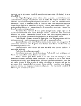 12
marítima, mas ao saber de um complô de seus inimigos para tirar sua vida decide ir pó terra
(Atos 20.2-6).
Em Felipos Paulo prega durante toda a noite e ressuscita o jovem Êutico que ao
dormir durante a pregação cai do terceiro andar do prédio, dali ele parte para Éfeso, onde
apresenta seu discurso de despedida e provoca a comoção de todos. Em Patara trocam de
barco e em Cesaréia se hospedam na casa de Felipe que agora é um evangelista. O profeta
Ágabo diz que Paulo seria amarrado pelos judeus e entregue aos gentios (romanos). Paulo,
porém, está decidido em ir e apesar dos apelos de seus amigos prossegue a viagem. Em
Jerusalém ele é recebido pela igreja.
No templo Paulo é acusado de levar gentios para profanar o templo e por isso é
espancado violentamente pelos judeus. As tropas romanas o retiram das mãos furiosas da
multidão. Ele recebe a oportunidade de falar ao seu favor e ouvido pelos judeus até o
momento de mencionar que foi escolhido para anunciar as boas novas aos gentios.
Paulo é levado a fortaleza romana. No dia seguinte ele se defende perante o concílio
de judeus, mas não é aceito seus argumentos e é levado novamente a fortaleza.
Quarenta homens juram matar Paulo e se amaldiçoam se caso não conseguirem. O
comandante romano ao saber do plano destes homens envia Paulo para Cesaréia aos
cuidados do governador Félix.
Paulo permanece preso durante dois anos pois Félix adia dar uma decisão e é
substituído por Festo.
Paulo é ouvido por Festo e Agripa II.
Como Festo se mostrava favorável aos judeus Paulo decide pedir ser julgado por
César, pois sua cidadania romana lhe dava este direito.
Paulo é enviado para Roma, porém o seu navio sofre um naufrágio e toda
tripulação, soldados e presos não sofrem dano algum e se refugiam na ilha de Malta. Nesta
ilha Paulo é picado por uma cobra venenosa, mas miraculosamente não morre e ainda ora
por varias pessoas da ilha curando de várias enfermidades e inclusive pelo pai do
governador desta o curando. Dali partem para Roma, onde lhe é permitido morar durante
dois anos em uma casa alugada esperando seu julgamento e lhe é conferida considerável
liberdade para falar e receber visitas.
 