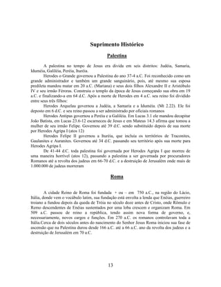 13
Suprimento Histórico
Palestina
A palestina no tempo de Jesus era divida em seis distritos: Judéia, Samaria,
Iduméia, Galiléia, Peréia, Ituréia.
Herodes o Grande governou a Palestina do ano 37-4 a.C. Foi reconhecido como um
grande administrador e também um grande sanguinário, pois, até mesmo sua esposa
predileta mandou matar em 20 a.C. (Mariana) e seus dois filhos Alexandre II e Aristóbulo
IV e seu irmão Féroras. Construiu o templo da época de Jesus começando sua obra em 19
a.C. e finalizando-a em 64 d.C. Após a morte de Herodes em 4 a.C. seu reino foi dividido
entre seus três filhos:
Herodes Arquelau governou a Judéia, a Samaria e a Iduméia. (Mt 2.22). Ele foi
deposto em 6 d.C. e seu reino passou a ser administrado por oficiais romanos
Herodes Antipas governou a Peréia e a Galiléia. Em Lucas 3.1 ele mandou decapitar
João Batista, em Lucas 23.6-12 escarneceu de Jesus e em Mateus 14.3 afirma que tomou a
mulher de seu irmão Felipe. Governou até 39 d.C. sendo substituído depois de sua morte
por Herodes Agripa I (atos 12)
Herodes Felipe II governou a Ituréia, que incluía os territórios de Traconites,
Gaulanites e Auranites. Governou até 34 d.C. passando seu território após sua morte para
Herodes Agripa I.
De 41-44 d.C. toda palestina foi governada por Herodes Agripa I que morreu de
uma maneira horrível (atos 12), passando a palestina a ser governada por procuradores
Romanos até a revolta dos judeus em 66-70 d.C. e a destruição de Jerusalém onde mais de
1.000.000 de judeus morreram
Roma
A cidade Reino de Roma foi fundada + ou – em 750 a.C., na região do Lácio,
Itália, donde vem o vocábulo latim, sua fundação está envolta a lenda que Enéias, guerreiro
troiano a fundou depois da queda de Tróia no século doze antes de Cristo, onde Rômulo e
Remo descendentes de Enéias sustentados por uma loba crescem e organizam Roma. Em
509 a.C. passou de reino a república, tendo assim nova forma de governo, e,
necessariamente, novos cargos e funções. Em 270 a.C. os romanos controlavam toda a
Itália.Cerca de dois séculos antes do nascimento do Senhor Jesus Roma iniciou sua fase de
ascensão que na Palestina durou desde 166 a.C. até a 66 a.C. ano da revolta dos judeus e a
destruição de Jerusalém em 70 a.C.
 