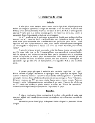 17
Os ministros da igreja
Apóstolo
A principio o termo apóstolo aparece numa estreita ligação no original grego nos
termos de navegação (apostolois: navegar em navios) e o uso no sentido de enviar uma
frota de navios é freqüentemente observado em textos da época. No N.T. o termo apóstolo
aparece 59 vezes com toda certeza e nunca aparece no objetivo de envio, mas sempre a
designação de um homem que é enviado, de um mensageiro.
No V.T. a palavra que é equivalente a apostolos é Shaliah que também significa
enviado e no N.T. vemos em Jo 13.16 a identificação entre Apóstolos e Shaliah: “não é o
servo maior que o seu senhor nem o enviado maior do que aquele que o enviou”. Aqui
apostolos nada mais é que a tradução do termo judeu, tomado no sentido jurídico mais puro
de “encarregado de representar a pessoa a as coisas de outrem de modo juridicamente
válido”.
O apóstolo teria que ter sido testemunha ocular da obra de Jesus e ser vocacionado
por Ele, nesta visão, hoje em dia é impossível haver uma ascensão de novos apóstolos,
todavia, alguns se auto intitulam como tais. Resta, porém, atentarmos que os receptores
diretos dos apóstolos, os pais da igreja não usaram este titulo, dando a entender que não
lhes foi passado este dom, ou chamado especial, mas suas vocações se restringiram ao
episcopado, algo que não deve ser menosprezado, pois segundo o N.T. é uma excelente
coisa.
Bispo
A palavra grega episkopos é traduzida pelo vocábulo “supervisor” ou “vigia”.
Existe também no grego a referência de episkopos como a presença de alguma força
superior ao homem, afirmando a existência da divindade, também significava os portadores
de funções públicas. Estas referências são anteriores ao seu emprego no Novo Testamento.
O termo episkopos no NT tem uma estreita ligação com o termo poimên. Pastorear
(poimên) e vigiar (episkopos) designam a atividade de um pastor. E dentro das referências
no NT vemos que episkopos quando aparece se refere aos “lideres da comunidade”
colocando assim a palavra episcopo como um cargo dentro da igreja.
Presbítero
A palavra presbyteros, forma comparativa de presbys, velho, ancião, é usada para
descrever a idade mais elevada de uma pessoa em relação ao outra, abraçando o sentido de
“mais velho”.
Na constituição da cidade grega de Esparta o têrmo designava o presidente de um
colégio.
 