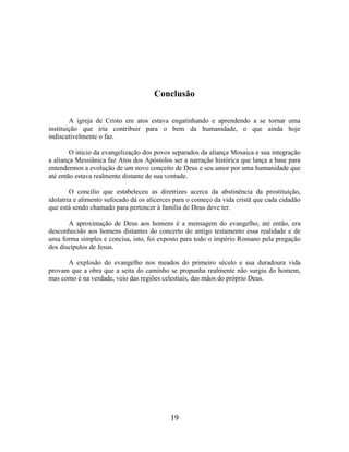 19
Conclusão
A igreja de Cristo em atos estava engatinhando e aprendendo a se tornar uma
instituição que iria contribuir para o bem da humanidade, o que ainda hoje
indiscutivelmente o faz.
O inicio da evangelização dos povos separados da aliança Mosaica e sua integração
a aliança Messiânica faz Atos dos Apóstolos ser a narração histórica que lança a base para
entendermos a evolução de um novo conceito de Deus e seu amor por uma humanidade que
até então estava realmente distante de sua vontade.
O concilio que estabeleceu as diretrizes acerca da abstinência da prostituição,
idolatria e alimento sufocado dá os alicerces para o começo da vida cristã que cada cidadão
que está sendo chamado para pertencer à família de Deus deve ter.
A aproximação de Deus aos homens é a mensagem do evangelho, até então, era
desconhecido aos homens distantes do concerto do antigo testamento essa realidade e de
uma forma simples e concisa, isto, foi exposto para todo o império Romano pela pregação
dos discípulos de Jesus.
A explosão do evangelho nos meados do primeiro século e sua duradoura vida
provam que a obra que a seita do caminho se propunha realmente não surgiu do homem,
mas como é na verdade, veio das regiões celestiais, das mãos do próprio Deus.
 