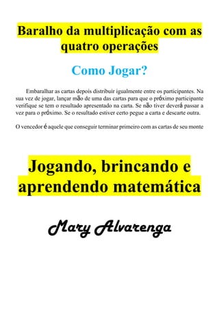 Baralho da multiplicação com as
quatro operações
Como Jogar?
Embaralhar as cartas depois distribuir igualmente entre os participantes. Na
sua vez de jogar, lançar mão de uma das cartas para que o próximo participante
verifique se tem o resultado apresentado na carta. Se não tiver deverá passar a
vez para o próximo. Se o resultado estiver certo pegue a carta e descarte outra.
O vencedor é aquele que conseguir terminar primeiro com as cartas de seu monte
Jogando, brincando e
aprendendo matemática
Mary Alvarenga
 