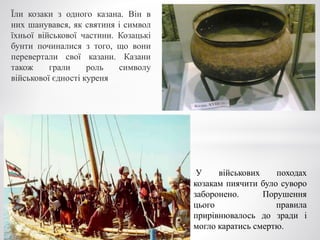 Їли козаки з одного казана. Він в
них шанувався, як святиня і символ
їхньої військової частини. Козацькі
бунти починалися з того, що вони
перевертали свої казани. Казани
також грали роль символу
військової єдності куреня
У військових походах
козакам пиячити було суворо
заборонено. Порушення
цього правила
прирівнювалось до зради і
могло каратись смертю.
 