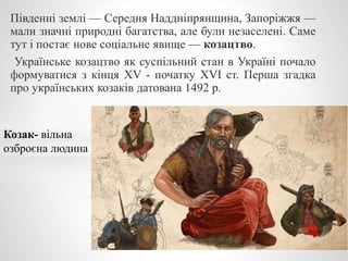 Південні землі — Середня Наддніпрянщина, Запоріжжя —
мали значні природні багатства, але були незаселені. Саме
тут і постає нове соціальне явище — козацтво.
Українське козацтво як суспільний стан в Україні почало
формуватися з кінця XV - початку XVI ст. Перша згадка
про українських козаків датована 1492 р.
Козак- вільна
озброєна людина
 