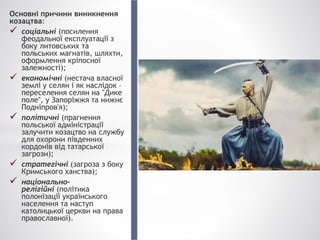 Основні причини виникнення
козацтва:
 соціальні (посилення
феодальної експлуатації з
боку литовських та
польських магнатів, шляхти,
оформлення кріпосної
залежності);
 економічні (нестача власної
землі у селян і як наслідок –
переселення селян на "Дике
поле", у Запоріжжя та нижнє
Подніпров'я);
 політичні (прагнення
польської адміністрації
залучити козацтво на службу
для охорони південних
кордонів від татарської
загрози);
 стратегічні (загроза з боку
Кримського ханства);
 національно-
релігійні (політика
полонізації українського
населення та наступ
католицької церкви на права
православної).
 