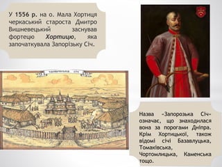 У 1556 р. на о. Мала Хортиця
черкаський староста Дмитро
Вишневецький заснував
фортецю Хортицю, яка
започаткувала Запорізьку Січ.
Назва «Запорозька Січ»
означає, що знаходилася
вона за порогами Дніпра.
Крім Хортицької, також
відомі січі Базавлуцька,
Томаківська,
Чортомлицька, Каменська
тощо.
 