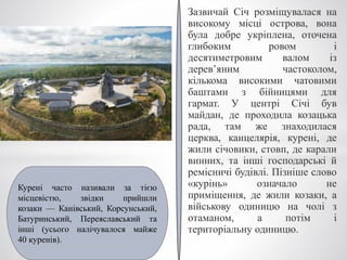 Зазвичай Січ розміщувалася на
високому місці острова, вона
була добре укріплена, оточена
глибоким ровом і
десятиметровим валом із
дерев’яним частоколом,
кількома високими чатовими
баштами з бійницями для
гармат. У центрі Січі був
майдан, де проходила козацька
рада, там же знаходилася
церква, канцелярія, курені, де
жили січовики, стовп, де карали
винних, та інші господарські й
ремісничі будівлі. Пізніше слово
«курінь» означало не
приміщення, де жили козаки, а
військову одиницю на чолі з
отаманом, а потім і
територіальну одиницю.
Курені часто називали за тією
місцевістю, звідки прийшли
козаки — Канівський, Корсунський,
Батуринський, Переяславський та
інші (усього налічувалося майже
40 куренів).
 