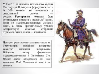 У 1572 р. за наказом польського короля
Сигізмунда ІІ Августа формується загін
із 300 козаків, які вносилися у
спеціальний список —
реєстр. Реєстровим козакам була
встановлена виплата з польської казни,
вони не підпорядковувалися місцевій
владі, а лише призначеному урядом
«старшому»; козацька старшина
отримала знаки влади — клейноди
Центром реєстрового козацтва стало м.
Трахтемирів. Офіційно реєстрове
козацтво називали Запорізьким
Військом, якому формально
підпорядковувалась і Запорізька Січ.
Проте взяти Запоріжжя під свій
контроль Речі Посполитій так і не
вдалося.
 