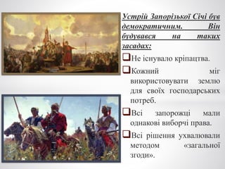 Устрій Запорізької Січі був
демократичним. Він
будувався на таких
засадах:
Не існувало кріпацтва.
Кожний міг
використовувати землю
для своїх господарських
потреб.
Всі запорожці мали
однакові виборчі права.
Всі рішення ухвалювали
методом «загальної
згоди».
 