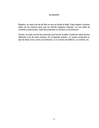 11
GLOSARIO
Registro: es cada una de las filas en que se divide la tabla. Cada registro contiene
datos de los mismos tipos que los demás registros. Ejemplo: en una tabla de
nombres y direcciones, cada fila contendrá un nombre y una dirección
Campo: es cada una de las columnas que forman la tabla. Contienen datos de tipo
diferente a los de otros campos. En el ejemplo anterior, un campo contendrá un
tipo de datos único, como una dirección, o un número de teléfono, un nombre, etc.
 