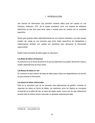 13
1. INTRODUCCIÓN
Son bancos de información que permiten contener datos para ser usados en una
empresa, institución, ETC. Se le puede considerar como una especie de biblioteca
electrónica ya que sirve para tener datos o anexos para ser usados con un propósito
específico.
Sirven para guardar datos sistemáticamente de una manera ordenada y con fácil acceso
pueden ser usada en una empresa para tener datos específicos de trabajadores y
colaboradores también son usadas por científicos para almacenar la información
experimental1
Existe 5 tipos de bases de datos según su estructura
Las Base de datos Jerárquicas
Su estructura es en forma de árbol en la que los elementos se pueden denominar nodos y
existen dependencias de otros nodos
Las Bases de datos en red
En contrario al caso anterior de base de datos estos nodos son dependientes uno de otro
ya que conecta la información
Las bases de datos relacionales
Esta es la estructura que se ha impuesto para aplicaciones de gestión, consiste en
organizar los datos en forma de tablas, las relaciones entre los objetos se consiguen
incluyendo en la tabla del hijo, la clave del objeto padre. Como son las que utilizaremos
durante todo el módulo hemos reservado un apartado especial para ellas.
Tomado de www.aulaclic.com
 