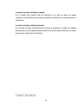 14
Las bases de datos orientadas a objetos
Es un modelo más reciente, trata de almacenar en la base de datos los objetos
completos. La información que contienen se organiza en atributos y el comportamiento en
operaciones.
Las bases de datos multidimensionales
En una base de datos multidimensional los datos se almacenan en tablas de múltiples
dimensiones en vez de tablas bidimensionales como las del modelo relacional. Se utilizan
para grandes volúmenes de información.
2
2
Tomado de www.aulaclic.com
 