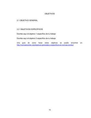 15
OBJETIVOS
2.1 OBJETIVO GENERAL
2.2 OBJETIVOS ESPECÍFICOS
Escribe aquí el objetivo 1 específico de tu trabajo
Escribe aquí el objetivo 2 específico de tu trabajo
Una guía de como hacer estos objetivos se puede encontrar en:
http://normasicontec.org/objetivos-generales-y-especificos-en-normas-icontec/
 