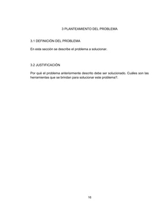 16
3 PLANTEAMIENTO DEL PROBLEMA
3.1 DEFINICIÓN DEL PROBLEMA
En esta sección se describe el problema a solucionar.
3.2 JUSTIFICACIÓN
Por qué el problema anteriormente descrito debe ser solucionado. Cuáles son las
herramientas que se brindan para solucionar este problema?.
 