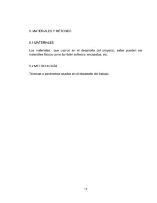 18
5. MATERIALES Y MÉTODOS
5.1 MATERIALES
Los materiales que usaron en el desarrollo del proyecto, estos pueden ser
materiales físicos como también software, encuestas, etc.
5.2 METODOLOGÍA
Técnicas o parámetros usados en el desarrollo del trabajo.
 